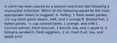 A client has been placed on a sodium-restricted diet following a myocardial infarction. Which of the following would be the most appropriate meals to suggest? A. Turkey, 1 fresh sweet potato, 1/2 cup fresh green beans, milk, and 1 orange B. Broiled fish, 1 baked potato, ½ cup canned beets, 1 orange, and milk C. Canned salmon, fresh broccoli, 1 biscuit, tea, and 1 apple D. A bologna sandwich, fresh eggplant, 2 oz. fresh fruit, tea, and apple juice