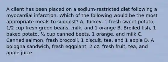 A client has been placed on a sodium-restricted diet following a myocardial infarction. Which of the following would be the most appropriate meals to suggest? A. Turkey, 1 fresh sweet potato, 1/2 cup fresh green beans, milk, and 1 orange B. Broiled fish, 1 baked potato, ½ cup canned beets, 1 orange, and milk C. Canned salmon, fresh broccoli, 1 biscuit, tea, and 1 apple D. A bologna sandwich, fresh eggplant, 2 oz. fresh fruit, tea, and apple juice