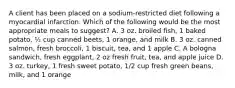 A client has been placed on a sodium-restricted diet following a myocardial infarction. Which of the following would be the most appropriate meals to suggest? A. 3 oz. broiled fish, 1 baked potato, ½ cup canned beets, 1 orange, and milk B. 3 oz. canned salmon, fresh broccoli, 1 biscuit, tea, and 1 apple C. A bologna sandwich, fresh eggplant, 2 oz fresh fruit, tea, and apple juice D. 3 oz. turkey, 1 fresh sweet potato, 1/2 cup fresh green beans, milk, and 1 orange