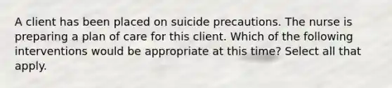 A client has been placed on suicide precautions. The nurse is preparing a plan of care for this client. Which of the following interventions would be appropriate at this time? Select all that apply.