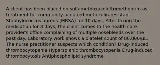 A client has been placed on sulfamethoxazole/trimethoprim as treatment for community-acquired methicillin-resistant Staphylococcus aureus (MRSA) for 10 days. After taking the medication for 8 days, the client comes to the health care provider's office complaining of multiple nosebleeds over the past day. Laboratory work shows a platelet count of 80,000/μL. The nurse practitioner suspects which condition? Drug-induced thrombocytopenia Hypersplenic thrombocytopenia Drug-induced thrombocytosis Antiphospholipid syndrome