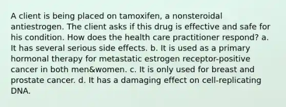 A client is being placed on tamoxifen, a nonsteroidal antiestrogen. The client asks if this drug is effective and safe for his condition. How does the health care practitioner respond? a. It has several serious side effects. b. It is used as a primary hormonal therapy for metastatic estrogen receptor-positive cancer in both men&women. c. It is only used for breast and prostate cancer. d. It has a damaging effect on cell-replicating DNA.