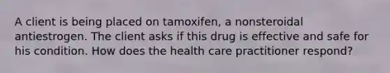 A client is being placed on tamoxifen, a nonsteroidal antiestrogen. The client asks if this drug is effective and safe for his condition. How does the health care practitioner respond?