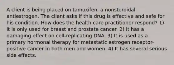 A client is being placed on tamoxifen, a nonsteroidal antiestrogen. The client asks if this drug is effective and safe for his condition. How does the health care practitioner respond? 1) It is only used for breast and prostate cancer. 2) It has a damaging effect on cell-replicating DNA. 3) It is used as a primary hormonal therapy for metastatic estrogen receptor-positive cancer in both men and women. 4) It has several serious side effects.