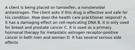 A client is being placed on tamoxifen, a nonsteroidal antiestrogen. The client asks if this drug is effective and safe for his condition. How does the health care practitioner respond? A. It has a damaging effect on cell-replicating DNA B. It is only used for breast and prostate cancer C. It is used as a primary hormonal therapy for metastatic estrogen receptor-positive cancer in both men and women D. It has several serious side effects