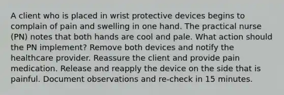 A client who is placed in wrist protective devices begins to complain of pain and swelling in one hand. The practical nurse (PN) notes that both hands are cool and pale. What action should the PN implement? Remove both devices and notify the healthcare provider. Reassure the client and provide pain medication. Release and reapply the device on the side that is painful. Document observations and re-check in 15 minutes.