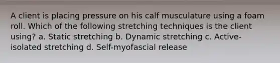 A client is placing pressure on his calf musculature using a foam roll. Which of the following stretching techniques is the client using? a. Static stretching b. Dynamic stretching c. Active-isolated stretching d. Self-myofascial release