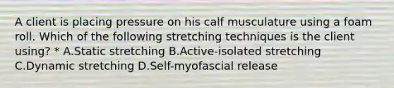 A client is placing pressure on his calf musculature using a foam roll. Which of the following stretching techniques is the client using? * A.Static stretching B.Active-isolated stretching C.Dynamic stretching D.Self-myofascial release