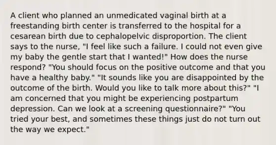 A client who planned an unmedicated vaginal birth at a freestanding birth center is transferred to the hospital for a cesarean birth due to cephalopelvic disproportion. The client says to the nurse, "I feel like such a failure. I could not even give my baby the gentle start that I wanted!" How does the nurse respond? "You should focus on the positive outcome and that you have a healthy baby." "It sounds like you are disappointed by the outcome of the birth. Would you like to talk more about this?" "I am concerned that you might be experiencing postpartum depression. Can we look at a screening questionnaire?" "You tried your best, and sometimes these things just do not turn out the way we expect."