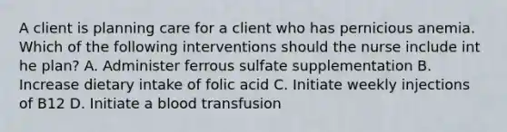 A client is planning care for a client who has pernicious anemia. Which of the following interventions should the nurse include int he plan? A. Administer ferrous sulfate supplementation B. Increase dietary intake of folic acid C. Initiate weekly injections of B12 D. Initiate a blood transfusion