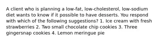 A client who is planning a low-fat, low-cholesterol, low-sodium diet wants to know if it possible to have desserts. You respond with which of the following suggestions? 1. Ice cream with fresh strawberries 2. Two small chocolate chip cookies 3. Three gingersnap cookies 4. Lemon meringue pie