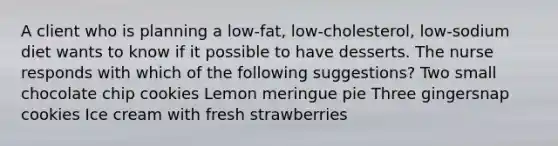 A client who is planning a low-fat, low-cholesterol, low-sodium diet wants to know if it possible to have desserts. The nurse responds with which of the following suggestions? Two small chocolate chip cookies Lemon meringue pie Three gingersnap cookies Ice cream with fresh strawberries