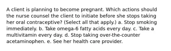 A client is planning to become pregnant. Which actions should the nurse counsel the client to initiate before she stops taking her oral contraceptive? (Select all that apply.) a. Stop smoking immediately. b. Take omega-6 fatty acids every day. c. Take a multivitamin every day. d. Stop taking over-the-counter acetaminophen. e. See her health care provider.