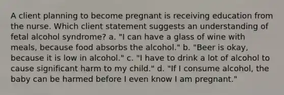 A client planning to become pregnant is receiving education from the nurse. Which client statement suggests an understanding of fetal alcohol syndrome? a. "I can have a glass of wine with meals, because food absorbs the alcohol." b. "Beer is okay, because it is low in alcohol." c. "I have to drink a lot of alcohol to cause significant harm to my child." d. "If I consume alcohol, the baby can be harmed before I even know I am pregnant."