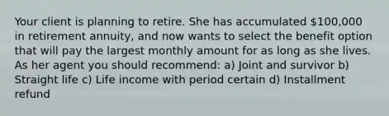 Your client is planning to retire. She has accumulated 100,000 in retirement annuity, and now wants to select the benefit option that will pay the largest monthly amount for as long as she lives. As her agent you should recommend: a) Joint and survivor b) Straight life c) Life income with period certain d) Installment refund