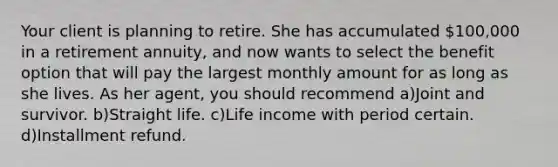 Your client is planning to retire. She has accumulated 100,000 in a retirement annuity, and now wants to select the benefit option that will pay the largest monthly amount for as long as she lives. As her agent, you should recommend a)Joint and survivor. b)Straight life. c)Life income with period certain. d)Installment refund.