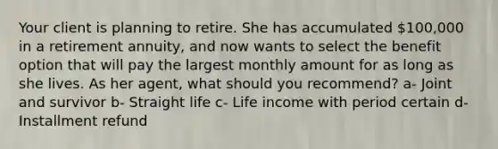 Your client is planning to retire. She has accumulated 100,000 in a retirement annuity, and now wants to select the benefit option that will pay the largest monthly amount for as long as she lives. As her agent, what should you recommend? a- Joint and survivor b- Straight life c- Life income with period certain d- Installment refund