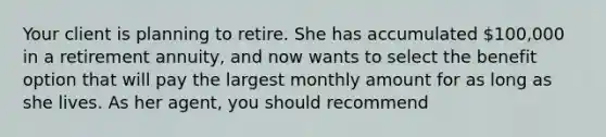 Your client is planning to retire. She has accumulated 100,000 in a retirement annuity, and now wants to select the benefit option that will pay the largest monthly amount for as long as she lives. As her agent, you should recommend