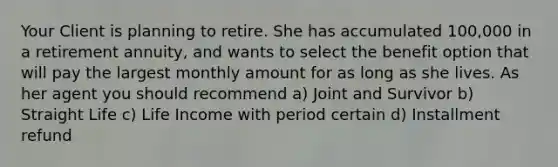 Your Client is planning to retire. She has accumulated 100,000 in a retirement annuity, and wants to select the benefit option that will pay the largest monthly amount for as long as she lives. As her agent you should recommend a) Joint and Survivor b) Straight Life c) Life Income with period certain d) Installment refund