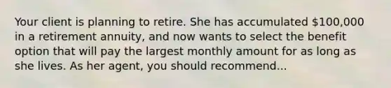 Your client is planning to retire. She has accumulated 100,000 in a retirement annuity, and now wants to select the benefit option that will pay the largest monthly amount for as long as she lives. As her agent, you should recommend...