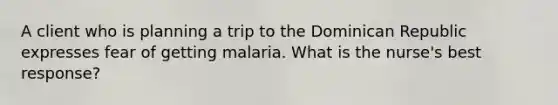 A client who is planning a trip to the Dominican Republic expresses fear of getting malaria. What is the nurse's best response?