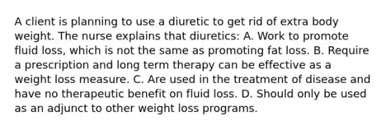 A client is planning to use a diuretic to get rid of extra body weight. The nurse explains that diuretics: A. Work to promote fluid loss, which is not the same as promoting fat loss. B. Require a prescription and long term therapy can be effective as a weight loss measure. C. Are used in the treatment of disease and have no therapeutic benefit on fluid loss. D. Should only be used as an adjunct to other weight loss programs.