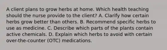 A client plans to grow herbs at home. Which health teaching should the nurse provide to the​ client? A. Clarify how certain herbs grow better than others. B. Recommend specific herbs to use as medicine. C. Describe which parts of the plants contain active chemicals. D. Explain which herbs to avoid with certain​ over-the-counter (OTC) medications.