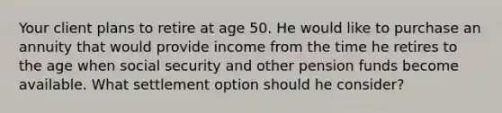 Your client plans to retire at age 50. He would like to purchase an annuity that would provide income from the time he retires to the age when social security and other pension funds become available. What settlement option should he consider?