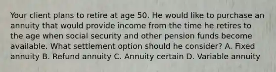 Your client plans to retire at age 50. He would like to purchase an annuity that would provide income from the time he retires to the age when social security and other pension funds become available. What settlement option should he consider? A. Fixed annuity B. Refund annuity C. Annuity certain D. Variable annuity