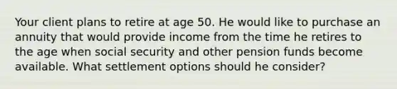 Your client plans to retire at age 50. He would like to purchase an annuity that would provide income from the time he retires to the age when social security and other pension funds become available. What settlement options should he consider?