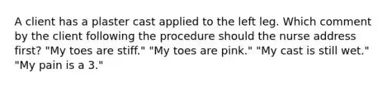 A client has a plaster cast applied to the left leg. Which comment by the client following the procedure should the nurse address first? "My toes are stiff." "My toes are pink." "My cast is still wet." "My pain is a 3."