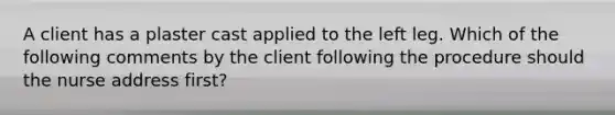 A client has a plaster cast applied to the left leg. Which of the following comments by the client following the procedure should the nurse address first?