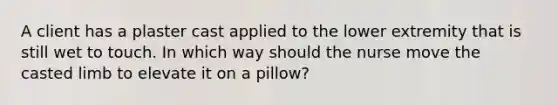 A client has a plaster cast applied to the lower extremity that is still wet to touch. In which way should the nurse move the casted limb to elevate it on a pillow?