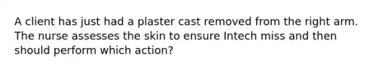 A client has just had a plaster cast removed from the right arm. The nurse assesses the skin to ensure Intech miss and then should perform which action?