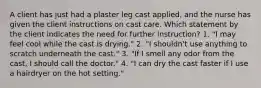 A client has just had a plaster leg cast applied, and the nurse has given the client instructions on cast care. Which statement by the client indicates the need for further instruction? 1. "I may feel cool while the cast is drying." 2. "I shouldn't use anything to scratch underneath the cast." 3. "If I smell any odor from the cast, I should call the doctor." 4. "I can dry the cast faster if I use a hairdryer on the hot setting."