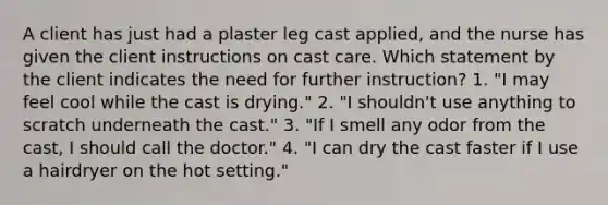 A client has just had a plaster leg cast applied, and the nurse has given the client instructions on cast care. Which statement by the client indicates the need for further instruction? 1. "I may feel cool while the cast is drying." 2. "I shouldn't use anything to scratch underneath the cast." 3. "If I smell any odor from the cast, I should call the doctor." 4. "I can dry the cast faster if I use a hairdryer on the hot setting."