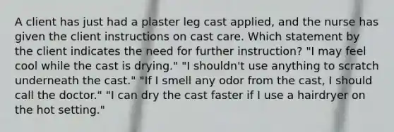 A client has just had a plaster leg cast applied, and the nurse has given the client instructions on cast care. Which statement by the client indicates the need for further instruction? "I may feel cool while the cast is drying." "I shouldn't use anything to scratch underneath the cast." "If I smell any odor from the cast, I should call the doctor." "I can dry the cast faster if I use a hairdryer on the hot setting."