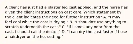 A client has just had a plaster leg cast applied, and the nurse has given the client instructions on cast care. Which statement by the client indicates the need for further instruction? A. "I may feel cool while the cast is drying." B. "I shouldn't use anything to scratch underneath the cast." C. "If I smell any odor from the cast, I should call the doctor." D. "I can dry the cast faster if I use a hairdryer on the hot setting."