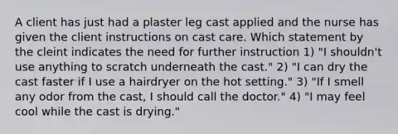 A client has just had a plaster leg cast applied and the nurse has given the client instructions on cast care. Which statement by the cleint indicates the need for further instruction 1) "I shouldn't use anything to scratch underneath the cast." 2) "I can dry the cast faster if I use a hairdryer on the hot setting." 3) "If I smell any odor from the cast, I should call the doctor." 4) "I may feel cool while the cast is drying."