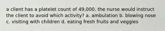 a client has a platelet count of 49,000. the nurse would instruct the client to avoid which activity? a. ambulation b. blowing nose c. visiting with children d. eating fresh fruits and veggies