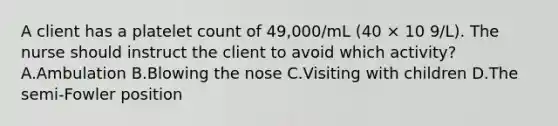 A client has a platelet count of 49,000/mL (40 × 10 9/L). The nurse should instruct the client to avoid which activity? A.Ambulation B.Blowing the nose C.Visiting with children D.The semi-Fowler position