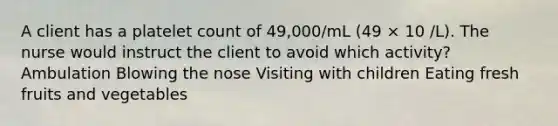 A client has a platelet count of 49,000/mL (49 × 10 /L). The nurse would instruct the client to avoid which activity? Ambulation Blowing the nose Visiting with children Eating fresh fruits and vegetables