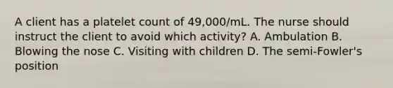 A client has a platelet count of 49,000/mL. The nurse should instruct the client to avoid which activity? A. Ambulation B. Blowing the nose C. Visiting with children D. The semi-Fowler's position