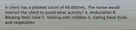 A client has a platelet count of 49,000/mL. The nurse would instruct the client to avoid what activity? A. Ambulation B. Blowing their nose C. Visiting with children C. Eating fresh fruits and vegetables