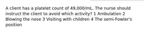 A client has a platelet count of 49,000/mL. The nurse should instruct the client to avoid which activity? 1 Ambulation 2 Blowing the nose 3 Visiting with children 4 The semi-Fowler's position