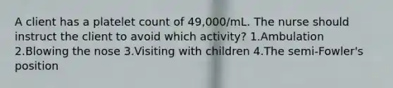 A client has a platelet count of 49,000/mL. The nurse should instruct the client to avoid which activity? 1.Ambulation 2.Blowing the nose 3.Visiting with children 4.The semi-Fowler's position