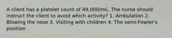 A client has a platelet count of 49,000/mL. The nurse should instruct the client to avoid which activity? 1. Ambulation 2. Blowing the nose 3. Visiting with children 4. The semi-Fowler's position