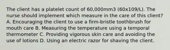 The client has a platelet count of 60,000mm3 (60x109/L). The nurse should implement which measure in the care of this client? A. Encouraging the client to use a firm-bristle toothbrush for mouth care B. Measuring the temperature using a temporal thermometer C. Providing vigorous skin care and avoiding the use of lotions D. Using an electric razor for shaving the client.