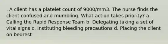 . A client has a platelet count of 9000/mm3. The nurse finds the client confused and mumbling. What action takes priority? a. Calling the Rapid Response Team b. Delegating taking a set of vital signs c. Instituting bleeding precautions d. Placing the client on bedrest