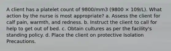 A client has a platelet count of 9800/mm3 (9800 × 109/L). What action by the nurse is most appropriate? a. Assess the client for calf pain, warmth, and redness. b. Instruct the client to call for help to get out of bed. c. Obtain cultures as per the facility's standing policy. d. Place the client on protective Isolation Precautions.